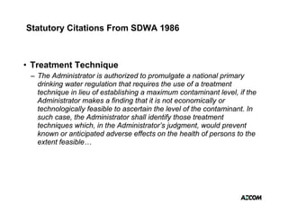 Statutory Citations From SDWA 1986



• Treatment Technique
                  q
 – The Administrator is authorized to promulgate a national primary
   drinking water regulation that requires the use of a treatment
   technique in lieu of establishing a maximum contaminant level, if the
   Administrator makes a finding that it is not economically or
   technologically feasible to ascertain the level of the contaminant. In
   such case, the Administrator shall identify those treatment
   techniques which in the Administrator’s judgment, would prevent
               which,        Administrator s judgment
   known or anticipated adverse effects on the health of persons to the
   extent feasible…
 