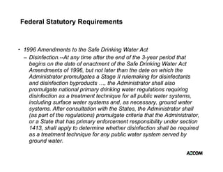 Federal Statutory Requirements



• 1996 Amendments to the Safe Drinking Water Act
  – Disinfection.--At any time after the end of the 3-year period that
    begins on the date of enactment of the Safe Drinking Water Act
    Amendments of 1996, but not later than the date on which the
    Administrator
    Ad i i t t promulgates a Stage II rulemaking f di i f t t
                          l t      St        l     ki for disinfectants
    and disinfection byproducts …, the Administrator shall also
    promulgate national primary drinking water regulations requiring
    disinfection as a treatment technique for all public water systems
                                                               systems,
    including surface water systems and, as necessary, ground water
    systems. After consultation with the States, the Administrator shall
    (as part of the regulations) promulgate criteria that the Administrator,
    or a State that has primary enforcement responsibility under section
    1413, shall apply to determine whether disinfection shall be required
    as a treatment technique for any public water system served by
    ground water
            water.
 
