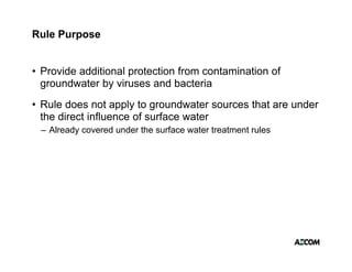 Rule Purpose


• Provide additional protection from contamination of
  groundwater by viruses and bacteria
• Rule does not apply to groundwater sources that are under
  the direct influence of surface water
 – Already covered under the surface water treatment rules
 