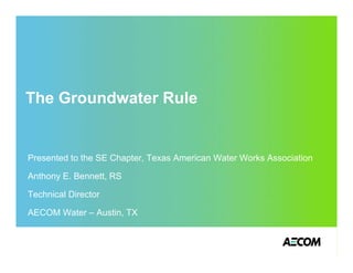 The Groundwater Rule


Presented to the SE Chapter, Texas American Water Works Association

Anthony E. Bennett, RS

Technical Director

AECOM Water – Austin, TX
 