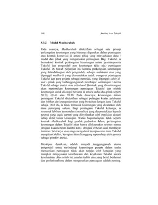 100 Amalan Asas Takaful
5.3.2 Model Mudharabah
Pada asasnya, Mudharabah ditakrifkan sebagai satu prinsip
perkongsian keuntungan yang biasanya digunakan dalam perniagaan
atau kontrak komersial di antara pihak yang menyediakan dana /
modal dan pihak yang menguruskan perniagaan. Bagi Takaful, ia
bermaksud kontrak perkongsian keuntungan antara peserta-peserta
Takaful dan pengendali atas keuntungan (jika ada) perniagaan
Takaful. Di bawah perjanjian ini, kontrak perkongsian keuntungan
yang ditandatangani oleh pengendali, sebagai usahawan atau yang
dipanggil mudharib yang diamanahkan untuk mengurus perniagaan
Takaful dan para peserta sebagai pemodal, yang dipanggil sahib al-
mal - pihak yang bertanggungjawab membayar sumbangan / derma
Takaful sebagai modal atau ra'sul-mal. Kontrak yang ditandatangani
akan menentukan keuntungan perniagaan Takaful dan nisbah
keuntungan untuk dikongsi bersama di antara kedua-dua pihak seperti
50:50, 60:40 atau 70:30. Pada dasarnya, keuntungan dalam
perniagaan Takaful ditakrifkan sebagai pulangan keatas pelaburan
dan lebihan dari pengunderaitan yang berkaitan dengan dana Takaful
sahaja. Oleh itu, ia tidak termasuk keuntungan yang dicatatkan oleh
dana pemegang saham. Bagi perniagaan Takaful keluarga, ia
termasuk lebihan kemortalan (mortality) yang diperuntukkan kepada
peserta yang layak seperti yang diisytiharkan oleh penilaian aktuari
setiap akhir tahun kewangan. Walau bagaimanapun, tidak seperti
kontrak Mudharabah bagi produk perbankan Islam, perkongsian
keuntungan dalam Takaful akan hanya dilaksanakan selepas semua
obligasi Takaful telah diambil kira - obligasi terbesar ialah membayar
tuntutan. Sekiranya urus niaga mengalami kerugian atau dana Takaful
mengalami defisit, kerugian akan ditanggung sepenuhnya oleh peserta
sebagai pemberi modal.
Meskipun demikian, adalah menjadi tanggungjawab utama
pengendali untuk melindungi kepentingan peserta dalam usaha
memastikan perniagaan tidak akan terjejas oleh kerugian yang
mungkin menjejaskan kewibawaan dan keyakinan Takaful secara
keseluruhan. Atas sebab ini, amalan tadbir urus yang betul, berhemat
dan profesionalisme dalam menguruskan perniagaan adalah penting.
 