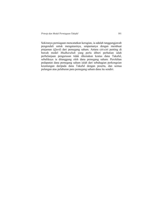 Prinsip dan Modal Perniagaan Takaful 101
Sekiranya perniagaan mencatatkan kerugian, ia adalah tanggungjawab
pengendali untuk mengatasinya, umpamanya dengan membuat
pinjaman (Qard) dari pemegang saham. Antara ciri-ciri penting di
bawah model Mudharabah yang perlu diberi perhatian ialah
perbelanjaan pengurusan tidak dikenakan keatas dana Takaful,
sebaliknya ia ditanggung oleh dana pemegang saham. Perolehan
pedapatan dana pemegang saham ialah dari sebahagian perkongsian
keuntungan daripada dana Takaful dengan peserta, dan semua
pulangan atas pelaburan para pemegang saham dana itu sendiri.
 