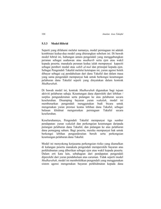 104 Amalan Asas Takaful
5.3.3 Model Hibrid
Seperti yang difahami melalui namanya, model perniagaan ini adalah
kombinasi kedua-dua model yang diterangkan sebelum ini. Di bawah
model hibrid ini, hubungan antara pengendali yang menggabungkan
peranan sebagai usahawan atau mudharib serta ejen atau wakil
kepada peserta; manakala peranan kedua ialah mempunyai kapasiti
sebagai pemberi modal atau sahib al-mal dan prinsipal kepada ejen.
Sebagai Pengendali Takaful melalui ketetapan ini, yuran agensi boleh
dibayar sebagai caj pendahuluan dari dana Takaful dan dalam masa
yang sama pengendali mempunyai hak untuk berkongsi keuntungan
pelaburan dana Takaful seperti yang dinyatakan dalam kontrak
Mudharabah.
Di bawah model ini, kontrak Mudharabah digunakan bagi tujuan
aktiviti pelaburan sahaja. Keuntungan dana diperolehi dari lebihan /
surplus pengunderaitan serta pulangan ke atas pelaburan secara
keseluruhan. Disamping bayaran yuran wakalah, model ini
membenarkan pengendali menggunakan budi bicara untuk
mengenakan yuran prestasi keatas lebihan dana Takaful, sebagai
balasan khidmat menguruskan perniagaan Takaful secara
keseluruhan.
Keseluruhannya, Pengendali Takaful mempunyai tiga sumber
pendapatan: yuran wakalah dan perkongsian keuntungan daripada
pulangan pelaburan dana Takaful; dan pulangan ke atas pelaburan
dana pemegang saham. Bagi peserta, mereka mempunyai hak untuk
berkongsi lebihan pengunderaitan bersih serta perkongsian
keuntungan pelaburan dana Takaful.
Model ini menyokong kerjasama perkongsian risiko yang diamalkan
di kalangan peserta manakala pengendali memperolehi bayaran atas
perkhidmatan yang diberikan sebagai ejen atau wakil kepada peserta.
Dalam erti kata lain, sebahagian dari pendapatan pengendali
diperolehi dari yuran pendahuluan atas caruman. Tidak seperti model
Mudharabah, model ini membolehkan pengendali yang menggunakan
sistem agensi mengenakan bayaran perkhidmatan kepada dana
 