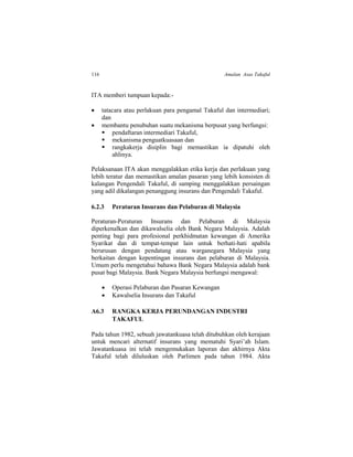 116 Amalan Asas Takaful
ITA memberi tumpuan kepada:-
 tatacara atau perlakuan para pengamal Takaful dan intermediari;
dan
 membantu penubuhan suatu mekanisma berpusat yang berfungsi:
 pendaftaran intermediari Takaful,
 mekanisma penguatkuasaan dan
 rangkakerja disiplin bagi memastikan ia dipatuhi oleh
ahlinya.
Pelaksanaan ITA akan menggalakkan etika kerja dan perlakuan yang
lebih teratur dan memastikan amalan pasaran yang lebih konsisten di
kalangan Pengendali Takaful, di samping menggalakkan persaingan
yang adil dikalangan penanggung insurans dan Pengendali Takaful.
6.2.3 Peraturan Insurans dan Pelaburan di Malaysia
Peraturan-Peraturan Insurans dan Pelaburan di Malaysia
diperkenalkan dan dikawalselia oleh Bank Negara Malaysia. Adalah
penting bagi para profesional perkhidmatan kewangan di Amerika
Syarikat dan di tempat-tempat lain untuk berhati-hati apabila
berurusan dengan pendatang atau warganegara Malaysia yang
berkaitan dengan kepentingan insurans dan pelaburan di Malaysia.
Umum perlu mengetahui bahawa Bank Negara Malaysia adalah bank
pusat bagi Malaysia. Bank Negara Malaysia berfungsi mengawal:
 Operasi Pelaburan dan Pasaran Kewangan
 Kawalselia Insurans dan Takaful
A6.3 RANGKA KERJA PERUNDANGAN INDUSTRI
TAKAFUL
Pada tahun 1982, sebuah jawatankuasa telah ditubuhkan oleh kerajaan
untuk mencari alternatif insurans yang mematuhi Syari’ah Islam.
Jawatankuasa ini telah mengemukakan laporan dan akhirnya Akta
Takaful telah diluluskan oleh Parlimen pada tahun 1984. Akta
 