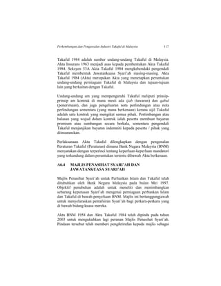 Perkembangan dan Pengawalan Industri Takaful di Malaysia 117
Takaful 1984 adalah sumber undang-undang Takaful di Malaysia.
Akta Insurans 1963 menjadi asas kepada pembentukan Akta Takaful
1984. Seksyen 53A Akta Takaful 1984 mengkehendaki pengendali
Takaful membentuk Jawatankuasa Syari’ah masing-masing. Akta
Takaful 1984 (Akta) merupakan Akta yang menetapkan peruntukan
undang-undang perniagaan Takaful di Malaysia dan tujuan-tujuan
lain yang berkaitan dengan Takaful.
Undang-undang am yang mempengaruhi Takaful meliputi prinsip-
prinsip am kontrak di mana mesti ada ijab (tawaran) dan qabul
(penerimaan), dan juga pengeluaran nota perlindungan atau nota
perlindungan sementara (yang mana berkenaan) kerana sijil Takaful
adalah satu kontrak yang mengikat semua pihak. Pertimbangan atau
balasan yang wujud dalam kontrak ialah peserta membuat bayaran
premium atau sumbangan secara berkala, sementara pengendali
Takaful menjanjikan bayaran indemniti kepada peserta / pihak yang
diinsuranskan.
Perlaksanaan Akta Takaful dilengkapkan dengan pengenalan
Peraturan Takaful (Peraturan) dimana Bank Negara Malaysia (BNM)
menyatakan dengan terperinci tentang keperluan-keperluan mandatori
yang terkandung dalam peruntukan tertentu dibawah Akta berkenaan.
A6.4 MAJLIS PENASIHAT SYARI’AH DAN
JAWATANKUASA SYARI’AH
Majlis Penasihat Syari’ah untuk Perbankan Islam dan Takaful telah
ditubuhkan oleh Bank Negara Malaysia pada bulan Mei 1997.
Objektif penubuhan adalah untuk meneliti dan menimbangkan
sebarang keputusan Syari’ah mengenai perniagaan perbankan Islam
dan Takaful di bawah penyeliaan BNM. Majlis ini bertanggungjawab
untuk menyelaraskan pentafsiran Syari’ah bagi perkara-perkara yang
di bawah bidang kuasa mereka.
Akta BNM 1958 dan Akta Takaful 1984 telah dipinda pada tahun
2003 untuk mengukuhkan lagi peranan Majlis Penasihat Syari’ah.
Pindaan tersebut telah memberi pengiktirafan kepada majlis sebagai
 