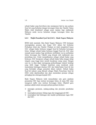 118 Amalan Asas Takaful
sebuah badan yang berwibawa dan mempunyai hak ke atas perkara
Syari’ah yang berkaitan dengan kewangan Islam dan Takaful. Status
Majlis telah dinaiktaraf sebagai pusat rujukan bagi mahkamah
Malaysia untuk isu-isu berkaitan dengan kewangan Islam dan
Takaful.
6.4.1 Majlis Penasihat Syari’ah (SAC) – Bank Negara Malaysia
BNM telah meminda Akta Bank Negara Malaysia 1958 bertujuan
meningkatkan peranan dan fungsi SAC dalam hal berkaitan
Perbankan Islam dan Takaful. Pindaan ini telah mengiktiraf kuasa
SAC sebagai badan berkuasa tunggal Syari’ah berkaitan kewangan
Islam. Sebagai sebuah badan berkuasa tunggal Syari’ah, SAC akan
menjadi pusat rujukan bagi pertikaian melibatkan isu-isu perbankan
Islam, kewangan dan Takaful yang dirujuk oleh mahkamah atau
penimbang tara. Untuk menjadikannya sebagai sebuah badan yang
berkesan, SAC beroperasi sebagai sebuah badan bebas dengan tahap
integriti yang tinggi demi meraih keyakinan orang ramai. Dengan
cara ini, ia akan dapat merangsang perkembangan industri ketahap
yang lebih tinggi. Terdapat keperluan yang mendesak untuk
menentukan hubungan diantara SAC dan badan-badan Syari’ah lain
yang bertindak sebagai penasihat dalam industri. Sebuah badan
Syari’ah industri yang dikenali sebagai Majlis Penyeliaan Syari’ah
(SSC) telah diperkenalkan dan akan memainkan peranan sebagai
pelengkap dan sokongan kepada SAC.
Bank Negara Malaysia telah menyediakan satu garis panduan
pematuhan SSC bagi institusi kewangan Islam, di mana SSC akan
mengawal tadbir urus institusi Kewangan Islam. Objektif garis
panduan adalah untuk mencapai perkara-perkara berikut:-
 merangka peraturan, undang-undang dan prosedur penubuhan
SSC.
 menetapkan peranan, bidang tugas dan tanggungjawab SSC.
 menetapkan had hubungan dan kaedah perlaksanaan tugas SSC
dan SAC.
 
