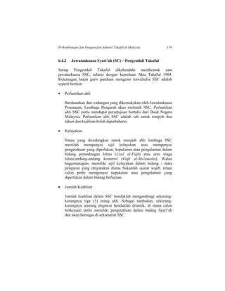 Perkembangan dan Pengawalan Industri Takaful di Malaysia 119
6.4.2 Jawatankuasa Syari’ah (SC) – Pengendali Takaful
Setiap Pengendali Takaful dikehendaki membentuk satu
jawatankuasa SSC, selaras dengan keperluan Akta Takaful 1984.
Keterangan lanjut garis panduan mengenai kawalselia SSC adalah
seperti berikut:
 Perlantikan ahli
Berdasarkan dari cadangan yang dikemukakan oleh Jawatankuasa
Penamaan, Lembaga Pengarah akan melantik SSC. Perlantikan
ahli SSC perlu mendapat persetujuan bertulis dari Bank Negara
Malaysia. Perlantikan ahli SSC adalah sah untuk tempoh dua
tahun dan keahlian boleh diperbaharui.
 Kelayakan
Nama yang dicadangkan untuk menjadi ahli lembaga SSC
mestilah mempunyai sijil kelayakan atau mempunyai
pengetahuan yang diperlukan, kepakaran atau pengalaman dalam
bidang perundangan Islam (Usul al-Fiqh) atau urus niaga
Islam/undang-undang komersil (Fiqh al-Mu'amalat). Walau
bagaimanapun, memiliki sijil kelayakan dalam bidang / mata
pelajaran yang dinyatakan diatas bukanlah syarat wajib, tetapi
calon perlu mempunyai kepakaran atau pengalaman yang
diperlukan dalam bidang berkaitan.
 Jumlah Keahlian
Jumlah keahlian dalam SSC hendaklah mengandungi sekurang-
kurangnya tiga (3) orang ahli. Sebagai tambahan, sekurang-
kurangnya seorang pegawai hendaklah dilantik, di mana calon
berkenaan perlu memiliki pengetahuan dalam bidang Syari’ah
dan akan bertugas di sekretariat SSC.
 