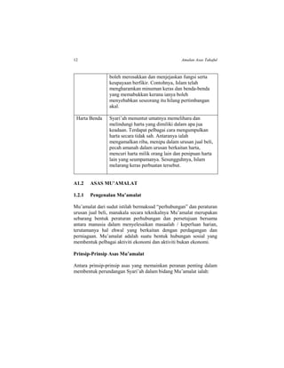 12 Amalan Asas Takaful
boleh merosakkan dan menjejaskan fungsi serta
keupayaan berfikir. Contohnya, Islam telah
mengharamkan minuman keras dan benda-benda
yang memabukkan kerana ianya boleh
menyebabkan seseorang itu hilang pertimbangan
akal.
Harta Benda Syari’ah menuntut umatnya memelihara dan
melindungi harta yang dimiliki dalam apa jua
keadaan. Terdapat pelbagai cara mengumpulkan
harta secara tidak sah. Antaranya ialah
mengamalkan riba, menipu dalam urusan jual beli,
pecah amanah dalam urusan berkaitan harta,
mencuri harta milik orang lain dan penipuan harta
lain yang seumpamanya. Sesungguhnya, Islam
melarang keras perbuatan tersebut.
A1.2 ASAS MU’AMALAT
1.2.1 Pengenalan Mu’amalat
Mu’amalat dari sudut istilah bermaksud “perhubungan” dan peraturan
urusan jual beli, manakala secara teknikalnya Mu’amalat merupakan
sebarang bentuk peraturan perhubungan dan persetujuan bersama
antara manusia dalam menyelesaikan masaalah / keperluan harian,
terutamanya hal ehwal yang berkaitan dengan perdagangan dan
perniagaan. Mu’amalat adalah suatu bentuk hubungan sosial yang
membentuk pelbagai aktiviti ekonomi dan aktiviti bukan ekonomi.
Prinsip-Prinsip Asas Mu’amalat
Antara prinsip-prinsip asas yang memainkan peranan penting dalam
membentuk perundangan Syari’ah dalam bidang Mu’amalat ialah:
 