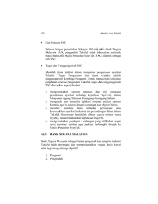 120 Amalan Asas Takaful
 Had Sekatan SSC
Selaras dengan peruntukan Seksyen 16B (6) Akta Bank Negara
Malaysia 1958, pengendali Takaful tidak dibenarkan melantik
mana-mana ahli Majlis Penasihat Syari’ah (SAC) dilantik sebagai
ahli SSC.
 Tugas dan Tanggungjawab SSC
Mestilah tidak terlibat dalam kumpulan pengurusan syarikat
Takaful. Tugas Pengurusan dan dasar syarikat adalah
tanggungjawab Lembaga Pengarah. Untuk memastikan kelicinan
perjalanan operasi pengendali Takaful, tugas dan tanggungjawab
SSC ditetapkan seperti berikut:
o mengemukakan laporan tahunan dan sijil perakuan
pematuhan syarikat terhadap keperluan Syari’ah, dalam
Mesyuarat Agung Tahunan Pemegang-Pemegang Saham.
o mengaudit dan menyelia aplikasi sebenar amalan operasi
kontrak agar ia selaras dengan semangat dan objektif fatwa.
o memberi maklum balas terhadap pertanyaan atau
kemusykilan syarikat berkaitan isu perundangan Islam dalam
Takaful. Keputusan hendaklah dibuat secara sebulat suara
(syura), bukan berdasarkan keputusan majoriti.
o mengemukakan pendapat / cadangan yang difikirkan wajar
serta memberi nasihat agar perkara berbangkit dirujuk ke
Majlis Penasihat Syari’ah.
A6.5 BANK NEGARA MALAYSIA
Bank Negara Malaysia sebagai badan pengawal dan penyelia industri
Takaful telah merangka dan memperkenalkan rangka kerja kawal
selia bagi mengimbangi objektif:
1. Pengawal
2. Pengendali
 