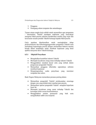 Perkembangan dan Pengawalan Industri Takaful di Malaysia 121
3. Pengguna
4. Pemegang saham tempatan dan antarabangsa
Tujuan utama rangka kerja adalah untuk memastikan agar pengantara
/ intermediari Takaful mendapat maklumat yang mencukupi
mengenai bakal peserta sebelum memberikan nasihat yang wajar dan
kesesuaian sesuatu produk Takaful keluarga kepada bakal peserta.
Garis panduan diperkenalkan untuk meningkatkan tahap
profesionalisme dan kebertanggungjawaban pengantara Takaful serta
melindungi kepentingan peserta dengan memastikan bahawa mereka
berada dalam kedudukan untuk membuat keputusan yang betul
apabila menyertai skim Takaful keluarga.
6.5.1 Objektif Penyeliaan
 Mengekalkan kestabilan industri Takaful
 Memupuk keyakinan orang ramai terhadap industri Takaful
 Menggalakkan standard kawal selia yang terbaik dalam
pengurusan pengendali Takaful
 Memastikan pengguna diberitahu sepenuhnya sebelum
membuat keputusan
 Mengintegrasikan usaha penyeliaan yang merentasi
sempadan dan sektor.
Bank Negara Malaysian memainkan peranan penting dalam:
 Memastikan pengendali Takaful melaksanakan urusniaga
dengan cara yang terbaik demi manfaat para peserta.
 Memastikan operasi pengendali Takaful mengikut keperluan
Syari’ah.
 Memupuk keyakinan orang ramai terhadap Takaful dan
kewangan Islam secara keseluruhannya.
 Menggalakkan amalan pemasaran yang baik serta
mengukuhkan tadbir urus korporat.
 