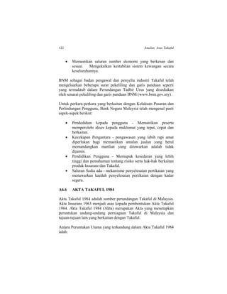 122 Amalan Asas Takaful
 Memastikan saluran sumber ekonomi yang berkesan dan
sesuai. Mengekalkan kestabilan sistem kewangan secara
keseluruhannya.
BNM sebagai badan pengawal dan penyelia industri Takaful telah
mengeluarkan beberapa surat pekeliling dan garis panduan seperti
yang termaktub dalam Perundangan Tadbir Urus yang disediakan
oleh senarai pekeliling dan garis panduan BNM (www.bnm.gov.my).
Untuk perkara-perkara yang berkaitan dengan Kelakuan Pasaran dan
Perlindungan Pengguna, Bank Negara Malaysia telah mengenal pasti
aspek-aspek berikut:
 Pendedahan kepada pengguna - Memastikan peserta
memperolehi akses kepada maklumat yang tepat, cepat dan
berkaitan.
 Kecekapan Pengantara - pengawasan yang lebih rapi amat
diperlukan bagi memastikan amalan jualan yang betul
memandangkan manfaat yang ditawarkan adalah tidak
dijamin.
 Pendidikan Pengguna - Memupuk kesedaran yang lebih
tinggi dan pemahaman tentang risiko serta hak-hak berkaitan
produk Insurans dan Takaful.
 Saluran Sedia ada - mekanisme penyelesaian pertikaian yang
menawarkan kaedah penyelesaian pertikaian dengan kadar
segera.
A6.6 AKTA TAKAFUL 1984
Akta Takaful 1984 adalah sumber perundangan Takaful di Malaysia.
Akta Insurans 1963 menjadi asas kepada pembentukan Akta Takaful
1984. Akta Takaful 1984 (Akta) merupakan Akta yang menetapkan
peruntukan undang-undang perniagaan Takaful di Malaysia dan
tujuan-tujuan lain yang berkaitan dengan Takaful.
Antara Peruntukan Utama yang terkandung dalam Akta Takaful 1984
ialah:
 