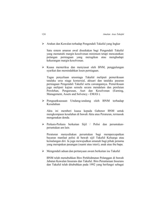 124 Amalan Asas Takaful
 Arahan dan Kawalan terhadap Pengendali Takaful yang Ingkar
Satu sistem amaran awal disediakan bagi Pengendali Takaful
yang mematuhi margin kesolvenan minimum tetapi mencatatkan
pulangan perniagaan yang merugikan atau menghadapi
kekurangan margin kesolvenan.
 Kuasa memeriksa dan menyiasat oleh BNM, penggulungan
syarikat dan memindahkan lesen perniagaan.
Tugas penyeliaan urusniaga Takaful meliputi pemeriksaan
tatalaku urus niaga komersial, aktuari dan tatalaku pasaran
perniagaan Pengendali Takaful serta cawangannya. Pemeriksaan
juga meliputi kajian semula secara mendalam dan penilaian
Perolehan, Pengurusan, Aset dan Kesolvenan (Earning,
Management, Assets and Solvency - EMAS ).
 Penguatkuasaan Undang-undang oleh BNM terhadap
Kesalahan
Akta ini memberi kuasa kepada Gabenor BNM untuk
mengkompaun kesalahan di bawah Akta atau Peraturan, termasuk
mengenakan denda.
 Perkara-Perkara berkaitan Sijil / Polisi dan peruntukan-
peruntukan am lain.
Peraturan menyediakan peruntukan bagi mempercepatkan
bayaran manfaat polisi di bawah sijil Takaful Keluarga atau
kemalangan diri. Ia juga mewujudkan amanah bagi pihak penama
yang merupakan pasangan (suami atau isteri), anak atau ibu bapa.
 Mengendali aduan dan pertanyaan awam berkaitan isu Takaful
BNM telah menubuhkan Biro Perkhidmatan Pelanggan di bawah
Jabatan Kawalan Insurans dan Takaful. Biro Perantaraan Insurans
dan Takaful telah ditubuhkan pada 1992 yang berfungsi sebagai
 