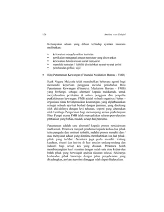126 Amalan Asas Takaful
Kebanyakan aduan yang dibuat terhadap syarikat insurans
melibatkan:
 kelewatan menyelesaikan tuntutan
 pertikaian mengenai amaun tuntutan yang ditawarkan
 kelewatan dalam urusan surat menyurat
 menolak tuntutan / liabiliti disebabkan syarat-syarat polisi
 pembatalan polisi / sijil
 Biro Perantaraan Kewangan (Financial Mediation Bureau - FMB)
Bank Negara Malaysia telah menubuhkan beberapa agensi bagi
memenuhi keperluan pengguna melalui penubuhan Biro
Perantaraan Kewangan (Financial Mediation Bureau - FMB)
yang berfungsi sebagai alternatif kepada mahkamah, untuk
menyelesaikan pertikaian di antara pengguna dan penyedia
perkhidmatan kewangan. FMB adalah sebuah organisasi bebas -
organisasi tidak berorientasikan keuntungan, yang diperbadankan
sebagai sebuah syarikat berhad dengan jaminan, yang disokong
oleh ahli-ahlinya dengan levi tahunan, seperti yang ditentukan
oleh Lembaga Pengurusan bagi menampung semua perbelanjaan
Biro. Fungsi utama FMB ialah menyediakan saluran penyelesaian
pertikaian yang bebas, mudah, cekap dan percuma.
Perantaraan adalah satu alternatif kepada proses pendakwaan
mahkamah. Perantara menjadi pendamai kepada kedua-dua pihak
iaitu pengadu dan institusi terbabit, melalui proses meneliti dan /
atau menyiasat aduan yang diterima membabitkan isu dan pihak-
pihak yang terlibat. Perantara juga perlu meneliti tentang
keadaan, situasi dan isu-isu di luar amalan undang-undang dan
industri bagi setiap kes yang disiasat. Perantara boleh
membincangkan hasil siasatan dengan salah satu atau kedua-dua
belah pihak yang bertelagah apabila siasatan selesai. Sekiranya
kedua-dua pihak bersetuju dengan jalan penyelesaian yang
dicadangkan, perkara tersebut dianggap telah dapat diselesaikan.
 