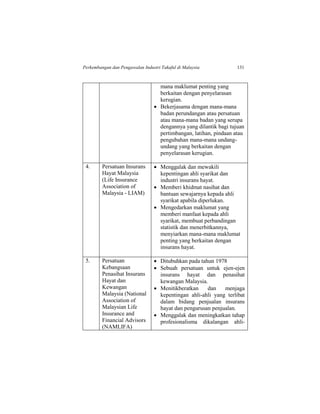 Perkembangan dan Pengawalan Industri Takaful di Malaysia 131
mana maklumat penting yang
berkaitan dengan penyelarasan
kerugian.
 Bekerjasama dengan mana-mana
badan perundangan atau persatuan
atau mana-mana badan yang serupa
dengannya yang dilantik bagi tujuan
pertimbangan, latihan, pindaan atau
pengubahan mana-mana undang-
undang yang berkaitan dengan
penyelarasan kerugian.
4. Persatuan Insurans
Hayat Malaysia
(Life Insurance
Association of
Malaysia - LIAM)
 Menggalak dan mewakili
kepentingan ahli syarikat dan
industri insurans hayat.
 Memberi khidmat nasihat dan
bantuan sewajarnya kepada ahli
syarikat apabila diperlukan.
 Mengedarkan maklumat yang
memberi manfaat kepada ahli
syarikat, membuat perbandingan
statistik dan menerbitkannya,
menyiarkan mana-mana maklumat
penting yang berkaitan dengan
insurans hayat.
5. Persatuan
Kebangsaan
Penasihat Insurans
Hayat dan
Kewangan
Malaysia (National
Association of
Malaysian Life
Insurance and
Financial Advisors
(NAMLIFA)
 Ditubuhkan pada tahun 1978
 Sebuah persatuan untuk ejen-ejen
insurans hayat dan penasihat
kewangan Malaysia.
 Menitikberatkan dan menjaga
kepentingan ahli-ahli yang terlibat
dalam bidang penjualan insurans
hayat dan pengurusan penjualan.
 Menggalak dan meningkatkan tahap
profesionalisma dikalangan ahli-
 