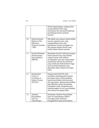 134 Amalan Asas Takaful
Walau bagaimanapun, mangsa perlu
mengemukakan bukti yang
memuaskan dan memenuhi keperluan
perundangan ketika membuat
tuntutan.
10. Institut Insurans
Malaysia (The
Malaysian
Insurance Institute
- MII)
MII adalah satu-satunya institut latihan
insurans sepenuh masa, yang
mengendalikan kursus dan
peperiksaan insurans peringkat asas
dan lanjutan kepada mereka yang
terlibat dalam industri insurans.
11. Institut Perbankan
dan Kewangan
Islam Malaysia
(IBFIM)
Merupakan Institut Latihan Kewangan
Islam sepenuh masa yang dilantik
sebagai institut milik industri,
menumpukan masa dan tenaga dalam
membentuk individu dan eksekutif
yang terlatih dan berkemahiran tinggi
serta memiliki kepakaran yang
diperlukan dalam industri kewangan
Islam.
12. International
Centre of
Excellence in
Islamic Finance
(INCEIF)
Strategi utama INCEIF ialah
membantu membangunkan industri
kewangan Islam melalui galakkan
kajian penyelidikan oleh pensyarah
dan juga pelajar. Bantuan penyelidikan
juga diberikan melalui peruntukan
kemudahan untuk menganalisa dan
membincangkan isu-isu yang dihadapi
oleh industri kewangan Islam.
13. Akademi
Penyelidikan
Syari’ah
Antarabangsa –
Penubuhan Akademi Penyelidikan
Syari’ah Antarabangsa (ISRA) –
kewangan Islam, bertujuan
menggalakkan kajian penyelidikan
 