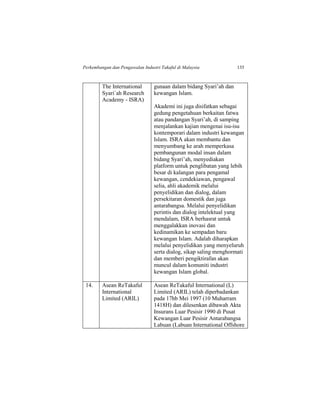 Perkembangan dan Pengawalan Industri Takaful di Malaysia 135
The International
Syari`ah Research
Academy - ISRA)
gunaan dalam bidang Syari’ah dan
kewangan Islam.
Akademi ini juga disifatkan sebagai
gedung pengetahuan berkaitan fatwa
atau pandangan Syari’ah, di samping
menjalankan kajian mengenai isu-isu
kontemporari dalam industri kewangan
Islam. ISRA akan membantu dan
menyumbang ke arah memperkasa
pembangunan modal insan dalam
bidang Syari’ah, menyediakan
platform untuk penglibatan yang lebih
besar di kalangan para pengamal
kewangan, cendekiawan, pengawal
selia, ahli akademik melalui
penyelidikan dan dialog, dalam
persekitaran domestik dan juga
antarabangsa. Melalui penyelidikan
perintis dan dialog intelektual yang
mendalam, ISRA berhasrat untuk
menggalakkan inovasi dan
kedinamikan ke sempadan baru
kewangan Islam. Adalah diharapkan
melalui penyelidikan yang menyeluruh
serta dialog, sikap saling menghormati
dan memberi pengiktirafan akan
muncul dalam komuniti industri
kewangan Islam global.
14. Asean ReTakaful
International
Limited (ARIL)
Asean ReTakaful International (L)
Limited (ARIL) telah diperbadankan
pada 17hb Mei 1997 (10 Muharram
1418H) dan dilesenkan dibawah Akta
Insurans Luar Pesisir 1990 di Pusat
Kewangan Luar Pesisir Antarabangsa
Labuan (Labuan International Offshore
 
