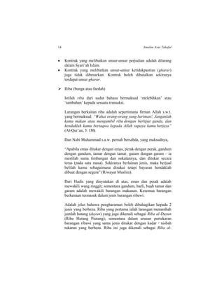 14 Amalan Asas Takaful
 Kontrak yang melibatkan unsur-unsur perjudian adalah dilarang
dalam Syari’ah Islam.
 Kontrak yang melibatkan unsur-unsur ketidakpastian (gharar)
juga tidak dibenarkan. Kontrak boleh dibatalkan sekiranya
terdapat unsur gharar.
 Riba (bunga atau faedah)
Istilah riba dari sudut bahasa bermaksud ‘melebihkan’ atau
‘tambahan’ kepada sesuatu transaksi.
Larangan berkaitan riba adalah sepertimana firman Allah s.w.t.
yang bermaksud: “Wahai orang-orang yang beriman!, Janganlah
kamu makan atau mengambil riba dengan berlipat ganda, dan
hendaklah kamu bertaqwa kepada Allah supaya kamu berjaya”
(Al-Qur’an, 3: 130).
Dan Nabi Muhammad s.a.w. pernah bersabda, yang maksudnya,
“Apabila emas ditukar dengan emas, perak dengan perak, gandum
dengan gandum, tamar dengan tamar, garam dengan garam – ia
mestilah sama timbangan dan sukatannya, dan ditukar secara
terus (pada satu masa). Sekiranya berlainan jenis, maka berjual
belilah kamu sebagaimana disukai tetapi bayaran hendaklah
dibuat dengan segera” (Riwayat Muslim).
Dari Hadis yang dinyatakan di atas, emas dan perak adalah
mewakili wang ringgit; sementara gandum, barli, buah tamar dan
garam adalah mewakili barangan makanan. Kesemua barangan
berkenaan termasuk dalam jenis barangan ribawi.
Adalah jelas bahawa pengharaman boleh dibahagikan kepada 2
jenis yang berbeza. Riba yang pertama ialah larangan menambah
jumlah hutang (duyun) yang juga dikenali sebagai Riba al-Duyun
(Riba Hutang Piutang); sementara dalam urusan pertukaran
barangan ribawi yang sama jenis ditukar dengan kadar / nisbah
tukaran yang berbeza. Riba ini juga dikenali sebagai Riba al-
 