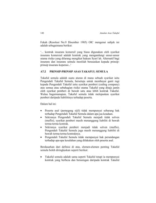 140 Amalan Asas Takaful
Fekah (Resolusi No.9 Disember 1985) OIC mengenai subjek ini
adalah sebagaimana berikut:
‘... kontrak insurans komersil yang biasa digunakan oleh syarikat
insurans komersial adalah kontrak yang mengandungi unsur-unsur
utama risiko yang dilarang mengikut hukum Syari’ah. Alternatif bagi
insurans dan insurans semula mestilah berasaskan kepada prinsip-
prinsip insurans koperasi...'
A7.2 PRINSIP-PRINSIP ASAS TAKAFUL SEMULA
Takaful semula adalah suatu aturan di mana sebuah syarikat iaitu
Pengendali Takaful Semula, bersetuju untuk membayar ganti rugi
kepada Pengendali Takaful iaitu syarikat pemberi (ceding company)
atas semua atau sebahagian risiko utama Takaful yang ditaja jamin
oleh syarikat pemberi di bawah satu atau lebih kontrak Takaful.
Walau bagaimanapun, Takaful semula tidak melepaskan syarikat
pemberi daripada liabilitinya terhadap peserta.
Dalam hal ini:
 Peserta asal (pemegang sijil) tidak mempunyai sebarang hak
terhadap Pengendali Takaful Semula dalam apa jua keadaan.
 Sekiranya Pengendali Takaful Semula menjadi tidak solven
(muflis), syarikat pemberi masih menanggung liabiliti di bawah
terma-terma kontrak.
 Sekiranya syarikat pemberi menjadi tidak solven (muflis),
Pengendali Takaful Semula juga masih menanggung liabiliti di
bawah terma-terma kontraknya.
 Pengendali Takaful Semula tidak mempunyai hak perundangan
terhadap apa-apa kesalahan yang dilakukan oleh peserta asal.
Berdasarkan dari definisi di atas, elemen-elemen penting Takaful
semula boleh diringkaskan seperti berikut:
 Takaful semula adalah sama seperti Takaful tetapi ia mempunyai
kontrak yang berbeza dan berasingan daripada kontrak Takaful
 
