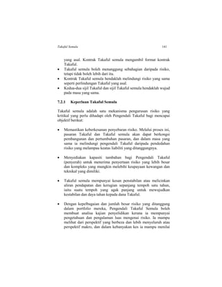 Takaful Semula 141
yang asal. Kontrak Takaful semula mengambil format kontrak
Takaful.
 Takaful semula boleh menanggung sebahagian daripada risiko,
tetapi tidak boleh lebih dari itu.
 Kontrak Takaful semula hendaklah melindungi risiko yang sama
seperti perlindungan Takaful yang asal.
 Kedua-dua sijil Takaful dan sijil Takaful semula hendaklah wujud
pada masa yang sama.
7.2.1 Keperluan Takaful Semula
Takaful semula adalah satu mekanisma pengurusan risiko yang
kritikal yang perlu dihadapi oleh Pengendali Takaful bagi mencapai
objektif berikut:
 Memastikan keberkesanan penyebaran risiko. Melalui proses ini,
pasaran Takaful dan Takaful semula akan dapat berkongsi
pembangunan dan pertumbuhan pasaran, dan dalam masa yang
sama ia melindungi pengendali Takaful daripada pendedahan
risiko yang melampau keatas liabiliti yang ditanggungnya.
 Menyediakan kapasiti tambahan bagi Pengendali Takaful
(penyerah) untuk menerima penyertaan risiko yang lebih besar
dan kompleks yang mungkin melebihi keupayaan kewangan dan
teknikal yang dimiliki.
 Takaful semula mempunyai kesan penstabilan atau melicinkan
aliran pendapatan dan kerugian sepanjang tempoh satu tahun,
iaitu suatu tempoh yang agak panjang untuk mewujudkan
kestabilan dan daya tahan kepada dana Takaful.
 Dengan kepelbagaian dan jumlah besar risiko yang ditanggung
dalam portfolio mereka, Pengendali Takaful Semula boleh
membuat analisa kajian penyelidikan kerana ia mempunyai
pengetahuan dan pengalaman luas mengenai risiko. Ia mampu
melihat dari perspektif yang berbeza dan lebih menyeluruh atau
perspektif makro, dan dalam kebanyakan kes ia mampu menilai
 