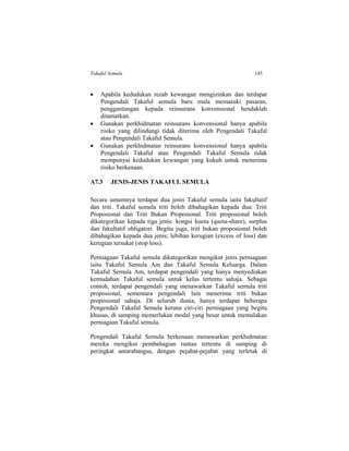 Takaful Semula 145
 Apabila kedudukan rezab kewangan mengizinkan dan terdapat
Pengendali Takaful semula baru mula memasuki pasaran,
penggantungan kepada reinsurans konvensional hendaklah
ditamatkan.
 Gunakan perkhidmatan reinsurans konvensional hanya apabila
risiko yang dilindungi tidak diterima oleh Pengendali Takaful
atau Pengendali Takaful Semula.
 Gunakan perkhidmatan reinsurans konvensional hanya apabila
Pengendali Takaful atau Pengendali Takaful Semula tidak
mempunyai kedudukan kewangan yang kukuh untuk menerima
risiko berkenaan.
A7.3 JENIS-JENIS TAKAFUL SEMULA
Secara umumnya terdapat dua jenis Takaful semula iaitu fakultatif
dan triti. Takaful semula triti boleh dibahagikan kepada dua: Triti
Proposional dan Triti Bukan Proposional. Triti proposional boleh
dikategorikan kepada tiga jenis: kongsi kuota (quota-share), surplus
dan fakultatif obligatori. Begitu juga, triti bukan proposional boleh
dibahagikan kepada dua jenis; lebihan kerugian (excess of loss) dan
kerugian tersukat (stop loss).
Perniagaan Takaful semula dikategorikan mengikut jenis perniagaan
iaitu Takaful Semula Am dan Takaful Semula Keluarga. Dalam
Takaful Semula Am, terdapat pengendali yang hanya menyediakan
kemudahan Takaful semula untuk kelas tertentu sahaja. Sebagai
contoh, terdapat pengendali yang menawarkan Takaful semula triti
proposional, sementara pengendali lain menerima triti bukan
proposional sahaja. Di seluruh dunia, hanya terdapat beberapa
Pengendali Takaful Semula kerana ciri-ciri perniagaan yang begitu
khusus, di samping memerlukan modal yang besar untuk memulakan
perniagaan Takaful semula.
Pengendali Takaful Semula berkenaan menawarkan perkhidmatan
mereka mengikut pembahagian rantau tertentu di samping di
peringkat antarabangsa, dengan pejabat-pejabat yang terletak di
 