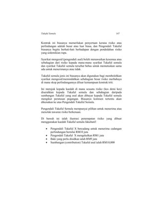 Takaful Semula 147
Kontrak ini biasanya memerlukan penyertaan kerana risiko atau
perlindungan adalah besar atau luar biasa, dan Pengendali Takaful
biasanya begitu berhati-hati berhadapan dengan pendedahan risiko
yang sedemikian rupa.
Syarikat mengesid (pengendali asal) boleh menawarkan kesemua atau
sebahagian dari risiko kepada mana-mana syarikat Takaful semula
dan syarikat Takaful semula tersebut bebas untuk memutuskan sama
ada untuk menerimanya atau tidak.
Takaful semula jenis ini biasanya akan digunakan bagi membolehkan
syarikat mengesid/memindahkan sebahagian besar risiko merbahaya
di mana skop perlindungannya diluar kemampuan kontrak triti.
Ini merujuk kepada kaedah di mana sesuatu risiko (kes demi kes)
diserahkan kepada Takaful semula dan sebahagian daripada
sumbangan Takaful yang asal akan dibayar kepada Takaful semula
mengikut peratusan pegangan. Biasanya komisen tertentu akan
dikenakan ke atas Pengendali Takaful Semula.
Pengendali Takaful Semula mempunyai pilihan untuk menerima atau
menolak tawaran risiko berkenaan.
Di bawah ini ialah ilustrasi penempatan risiko yang dibuat
menggunakan kaedah Takaful semula fakultatif:
 Pengendali Takaful X bercadang untuk menerima cadangan
perlindungan bernilai RM10 juta
 Pengendali Takaful X mengekalkan RM1 juta
 Baki yang perlu disidkan ialah RM9 juta
 Sumbangan (contribution) Takaful asal ialah RM10,000
 