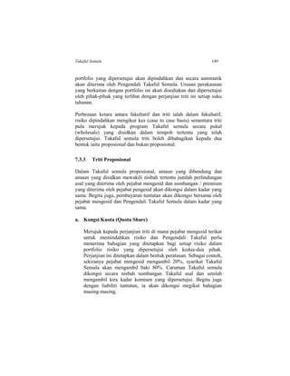 Takaful Semula 149
portfolio yang dipersetujui akan dipindahkan dan secara automatik
akan diterima oleh Pengendali Takaful Semula. Urusan perakaunan
yang berkaitan dengan portfolio ini akan disediakan dan dipersetujui
oleh pihak-pihak yang terlibat dengan perjanjian triti ini setiap suku
tahunan.
Perbezaan ketara antara fakultatif dan triti ialah dalam fakultatif,
risiko dipindahkan mengikut kes (case to case basis) sementara triti
pula merujuk kepada program Takaful semula secara pukal
(wholesale) yang disidkan dalam tempoh tertentu yang telah
dipersetujui. Takaful semula triti boleh dibahagikan kepada dua
bentuk iaitu proposional dan bukan proposional.
7.3.3 Triti Proposional
Dalam Takaful semula proposional, amaun yang dibendung dan
amaun yang disidkan mewakili nisbah tertentu jumlah perlindungan
asal yang diterima oleh pejabat mengesid dan sumbangan / premium
yang diterima oleh pejabat pengesid akan dikongsi dalam kadar yang
sama. Begitu juga, pembayaran tuntutan akan dikongsi bersama oleh
pejabat mengesid dan Pengendali Takaful Semula dalam kadar yang
sama.
a. Kongsi Kuota (Quota Share)
Merujuk kepada perjanjian triti di mana pejabat mengesid terikat
untuk memindahkan risiko dan Pengendali Takaful perlu
menerima bahagian yang ditetapkan bagi setiap risiko dalam
portfolio risiko yang dipersetujui oleh kedua-dua pihak.
Perjanjian ini ditetapkan dalam bentuk peratusan. Sebagai contoh,
sekiranya pejabat mengesid mengambil 20%, syarikat Takaful
Semula akan mengambil baki 80%. Caruman Takaful semula
dikongsi secara nisbah sumbangan Takaful asal dan setelah
mengambil kira kadar komisen yang dipersetujui. Begitu juga
dengan liabiliti tuntutan, ia akan dikongsi megikut bahagian
masing-masing.
 