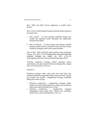 Pengenalan Mu’amalat Islam 15
Buyu’ (Riba Jual Beli). Secara ringkasnya, ia adalah seperti
berikut:
Riba al-Duyun (Riba Hutang Piutang) terbentuk melalui pinjaman
kewangan iaitu;
i. Riba al-Qard – di mana sejumlah tambahan (bunga atau
faedah) dari pinjaman pokok dikenakan dan dipersetujui
ketika kontrak dibuat.
ii. Riba al-Jahiliyah – di mana hutang yang dibayar melebihi
pinjaman pokok kerana si peminjam lewat atau tidak mampu
membayar hutangnya pada waktu yang ditetapkan.
Riba al-Buyu’ (Riba Jual Beli) terjadi melalui urusan pertukaran
barang; iaitu Riba al-Fadl (barangan ribawi sama sejenis tetapi tanpa
persamaan timbangan atau sukatan) dan Riba al-Nasi’ah
(penangguhan penyerahan atau penerimaan barangan ribawi).
Peraturan pertukaran barangan berikut digunakan dalam
menentukan sama ada transaksi berkenaan dikategorikan sebagai
Riba al-Fadl atau Riba al-Nasi’ah.
Peraturan 1:
Pertukaran barangan ribawi yang sama jenis (dan kadar atau
sukatan) hendaklah menggunakan kadar yang sama berat, sukatan
atau jumlah serta bayaran / penghantaran barangan hendaklah
dibuat pada waktu itu juga.
o Sekiranya pembayaran / penghantaran barangan dibuat
dengan serta merta tetapi kadar berat, sukatan atau jumlahnya
tidak sama, maka berlakulah Riba al-Fadl.
o Sekiranya pembayaran / penghantaran barangan
ditangguhkan tetapi kadar berat, sukatan atau jumlahnya
adalah sama, maka berlakulah Riba al-Nasi’ah.
 