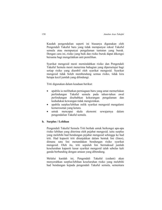 150 Amalan Asas Takaful
Kaedah pengendalian seperti ini biasanya digunakan oleh
Pengendali Takaful baru yang tidak mempunyai rekod Takaful
semula atau mempunyai pengalaman tuntutan yang buruk.
Dengan cara ini, risiko yang baik dan risiko buruk dapat dikongsi
bersama bagi mengelakkan anti pemilihan.
Syarikat mengesid mesti memindahkan risiko dan Pengendali
Takaful Semula mesti menerima bahagian yang dipersetujui bagi
setiap risiko yang diambil oleh syarikat mengesid. Syarikat
mengesid tidak boleh membendung semua risiko, tidak kira
betapa kecil jumlah yang dilindungi.
Triti digunakan dalam keadaan berikut:
 apabila ia melibatkan perniagaan baru yang amat memerlukan
perlindungan Takaful semula pada tahun-tahun awal
perlindungan disebabkan kekurangan pengalaman dan
kedudukan kewangan tidak mengizinkan.
 apabila surplus/lebihan milik syarikat mengesid mengalami
kemerosotan yang ketara.
 untuk mencapai skala ekonomi sewajarnya dalam
pengendalian Takaful semula.
b. Surplus / Lebihan
Pengendali Takaful Semula Triti berhak untuk berkongsi apa-apa
risiko lebihan yang diterima oleh pejabat mengesid, iaitu surplus
yang melebihi had bendungan pejabat mengesid sehingga ke had
triti. Had kapasiti triti ditunjukkan dalam bentuk lini (lines),
dimana satu lini menandakan bendungan risiko syarikat
mengesid. Oleh itu, triti sepuluh lini bermaksud jumlah
keseluruhan kapasiti kasar syarikat mengesid ialah sebelas kali
ganda berbanding dengan amaun yang dibendung.
Melalui kaedah ini, Pengendali Takaful (cedant) akan
menyerahkan surplus/lebihan keseluruhan risiko yang melebihi
had bendungan kepada pengendali Takaful semula, sementara
 