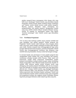 Takaful Semula 151
pejabat mengesid hanya menanggung risiko dengan nilai yang
lebih kecil. Sumbangan Takaful semula yang diserahkan kepada
Pengendali Takaful Semula adalah seimbang dengan sumbangan
asal Takaful, setelah ditolak komisen untuk pejabat mengesid.
Bayaran komisen dikenakan untuk menampung kos
pengambilalihan oleh pejabat pengesid. Menggunakan kaedah
yang sama, liabiliti tuntutan dibayar mengikut bahagian masing-
masing. Di samping itu, perkongsian surplus yang digelar
‘komisen keuntungan’ dana Takaful semula juga dimasukkan
dalam triti.
7.3.4 Triti Bukan Proposional
Triti ini hanya akan berfungsi apabila amaun tuntutan melebihi had
yang ditetapkan oleh pejabat pengesid. Pejabat pengesid dan
Pengendali Takaful Semula tidak berkongsi setiap kerugian dalam
kadar yang tetap, malah mungkin sebahagian kerugian tidak dikongsi
sama sekali. Syarikat mengesid akan bertanggungjawab bagi semua
kerugian dibawah had amaun kerugian, sementara Pengendali Takaful
Semula akan bertanggungjawab membayar baki pampasan yang
melebihi had yang dinyatakan, biasanya untuk had kerugian tertinggi.
Ia merujuk kepada satu persetujuan di mana pejabat pengesid akan
menggunakan teknik lindung nilai yang meletakkan had tuntutan,
terutamanya terhadap kerugian akibat bencana. Tidak seperti triti
proposional, kaedah bukan proposional membolehkan pejabat
pengesid memindahkan (ceding) jumlah kerugian sahaja, berbanding
dengan mengesidkan risiko dibawah kaedah proposional. Kaedah ini
menjadi lebih berkesan apabila jumlah kerugian bersih yang
ditanggung oleh pejabat pengesid disebabkan oleh satu kes kerugian
besar atau beberapa siri kerugian yang melebihi had yang dipersetujui
dibawah triti. Caruman Takaful semula yang dipanggil Sumbangan
Deposit Minimum MDC) yang dikenakan di bawah Takaful semula
bukan proposional tidak berasaskan kepada sumbangan Takaful asal
tetapi berdasarkan kepada struktur penentuan harga yang mengambil
kira pengalaman kerugian dan anggaran jumlah sumbangan tahunan
bagi kelas perniagaan berkaitan untuk tempoh tiga tahun yang lalu.
 
