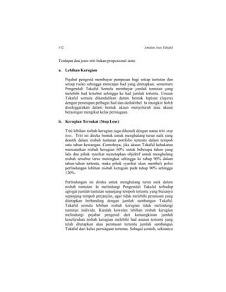 152 Amalan Asas Takaful
Terdapat dua jenis triti bukan proposional iaitu:
a. Lebihan Kerugian
Pejabat pengesid membayar pampasan bagi setiap tuntutan dan
setiap risiko sehingga mencapai had yang ditetapkan, sementara
Pengendali Takaful Semula membayar jumlah tuntutan yang
melebihi had tersebut sehingga ke had jumlah tertentu. Urusan
Takaful semula dikendalikan dalam bentuk lapisan (layers)
dengan penetapan pelbagai had dan deduktibel. Ia mungkin boleh
diseleggarakan dalam bentuk akaun menyeluruh atau akaun
berasingan mengikut kelas perniagaan.
b. Kerugian Tersukat (Stop Loss)
Triti lebihan nisbah kerugian juga dikenali dengan nama triti stop
loss. Triti ini direka bentuk untuk menghalang turun naik yang
drastik dalam nisbah tuntutan portfolio tertentu dalam tempoh
satu tahun kewangan. Contohnya, jika akaun Takaful kebakaran
mencatatkan nisbah kerugian 60% untuk beberapa tahun yang
lalu dan pihak syarikat menetapkan objektif untuk menghalang
nisbah tersebut terus meningkat sehingga ke tahap 90% dalam
tahun-tahun tertentu, maka pihak syarikat akan membeli polisi
perlindungan lebihan nisbah kerugian pada tahap 90% sehingga
120%.
Perlindungan ini direka untuk menghalang turun naik dalam
nisbah tuntutan. Ia melindungi Pengendali Takaful terhadap
agregat jumlah tuntutan sepanjang tempoh tertentu yang biasanya
sepanjang tempoh perjanjian, agar tidak melebihi peratusan yang
ditetapkan berbanding dengan jumlah sumbangan Takaful.
Takaful semula lebihan nisbah kerugian tidak melindungi
tuntutan individu. Kaedah kawalan lebihan nisbah kerugian
melindungi pejabat pengesid dari kemungkinan jumlah
keseluruhan nisbah kerugian melebihi had amaun tertentu yang
telah ditetapkan atau peratusan tertentu jumlah sumbangan
Takaful dari kelas perniagaan tertentu. Sebagai contoh, sekiranya
 