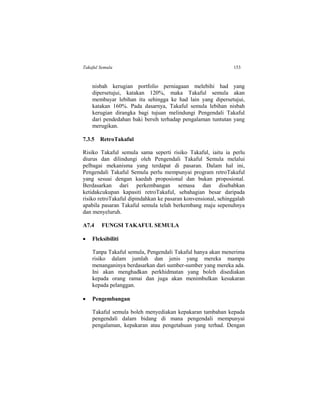 Takaful Semula 153
nisbah kerugian portfolio perniagaan melebihi had yang
dipersetujui, katakan 120%, maka Takaful semula akan
membayar lebihan itu sehingga ke had lain yang dipersetujui,
katakan 160%. Pada dasarnya, Takaful semula lebihan nisbah
kerugian dirangka bagi tujuan melindungi Pengendali Takaful
dari pendedahan baki bersih terhadap pengalaman tuntutan yang
merugikan.
7.3.5 RetroTakaful
Risiko Takaful semula sama seperti risiko Takaful, iaitu ia perlu
diurus dan dilindungi oleh Pengendali Takaful Semula melalui
pelbagai mekanisma yang terdapat di pasaran. Dalam hal ini,
Pengendali Takaful Semula perlu mempunyai program retroTakaful
yang sesuai dengan kaedah proposional dan bukan proposional.
Berdasarkan dari perkembangan semasa dan disebabkan
ketidakcukupan kapasiti retroTakaful, sebahagian besar daripada
risiko retroTakaful dipindahkan ke pasaran konvensional, sehinggalah
apabila pasaran Takaful semula telah berkembang maju sepenuhnya
dan menyeluruh.
A7.4 FUNGSI TAKAFUL SEMULA
 Fleksibiliti
Tanpa Takaful semula, Pengendali Takaful hanya akan menerima
risiko dalam jumlah dan jenis yang mereka mampu
menanganinya berdasarkan dari sumber-sumber yang mereka ada.
Ini akan menghadkan perkhidmatan yang boleh disediakan
kepada orang ramai dan juga akan menimbulkan kesukaran
kepada pelanggan.
 Pengembangan
Takaful semula boleh menyediakan kepakaran tambahan kepada
pengendali dalam bidang di mana pengendali mempunyai
pengalaman, kepakaran atau pengetahuan yang terhad. Dengan
 