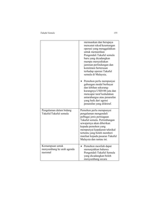 Takaful Semula 155
memuaskan dan berupaya
mencatat rekod keuntungan
operasi yang menggalakkan
untuk memastikan
Pengendali Takaful semula
baru yang dicadangkan
mampu menyediakan
jaminan perlindungan dan
komitmen berterusan
terhadap operasi Takaful
semula di Malaysia;
 Pemohon perlu mempunyai
gabungan modal berbayar
dan lebihan sekurang-
kurangnya USD100 juta dan
mencapai taraf kedudukan
antarabangsa atau penarafan
yang baik dari agensi
penarafan yang diiktiraf.
Pengalaman dalam bidang
Takaful/Takaful semula
Pemohon perlu mempunyai
pengalaman mengendali
pelbagai jenis perniagaan
Takaful semula. Pertimbangan
sewajarnya akan diberikan
kepada pemohon yang
mempunyai kepakaran teknikal
tertentu yang boleh memberi
manfaat kepada pasaran Takaful
Malaysia dan rantau ini.
Kemampuan untuk
menyumbang ke arah agenda
nasional
 Pemohon mestilah dapat
menunjukkan bahawa
Pengendali Takaful Semula
yang dicadangkan boleh
menyumbang secara
 
