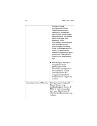 156 Amalan Asas Takaful
berkesan kepada
pembangunan industri
Takaful dan seterusnya
menyokong usaha-usaha
yang diambil oleh Kerajaan
dan Bank untuk menjadikan
Malaysia sebagai pusat
kewangan Islam
antarabangsa. Pertimbangan
akan diberikan kepada
pemohon yang bercadang
untuk menubuhkan Takaful
semula di Malaysia dan
menjadikannya sebagai pusat
perniagaan Takaful semula
serantau atau antarabangsa;
dan
 Pemohon juga dikehendaki
menyediakan pelan
perancangan kearah
memindahkan pengetahuan
teknikal kepada pasaran
Takaful tempatan dan
mengoptimumkan bakat
tempatan dalam pengurusan
syarikat.
Daya maju operasi di Malaysia Pelan perniagaan Pengendali
Takaful Semula yang
dicadangkan penubuhannya di
Malaysia perlu menunjukkan
daya maju dalam tempoh 5
tahun berdasarkan unjuran yang
realistik.
 