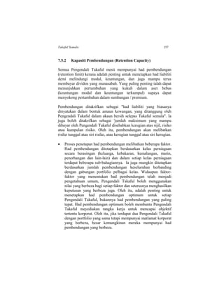 Takaful Semula 157
7.5.2 Kapasiti Pembendungan (Retention Capacity)
Semua Pengendali Takaful mesti mempunyai had pembendungan
(retention limit) kerana adalah penting untuk menetapkan had liabiliti
demi melindungi modal, keuntungan, dan juga mampu terus
membayar dividen yang munasabah. Yang paling penting ialah dapat
menunjukkan pertumbuhan yang kukuh dalam aset bebas
(keuntungan modal dan keuntungan terkumpul) supaya dapat
menyokong pertambahan dalam sumbangan / premium.
Pembendungan ditakrifkan sebagai "had liabiliti yang biasanya
dinyatakan dalam bentuk amaun kewangan, yang ditanggung oleh
Pengendali Takaful dalam akaun bersih selepas Takaful semula". Ia
juga boleh ditakrifkan sebagai 'jumlah maksimum yang mampu
dibayar oleh Pengendali Takaful disebabkan kerugian atas sijil, risiko
atau kumpulan risiko. Oleh itu, pembendungan akan melibatkan
risiko tunggal atau siri risiko, atau kerugian tunggal atau siri kerugian.
 Proses penetapan had pembendungan melibatkan beberapa faktor.
Had pembendungan ditetapkan berdasarkan kelas perniagaan
secara berasingan (keluarga, kebakaran, kemalangan, marin,
penerbangan dan lain-lain) dan dalam setiap kelas perniagaan
terdapat beberapa sub-bahagiannya. Ia juga mungkin ditetapkan
berdasarkan jumlah pembendungan keseluruhan berbanding
dengan gabungan portfolio pelbagai kelas. Walaupun faktor-
faktor yang menentukan had pembendungan telah menjadi
pengetahuan umum, Pengendali Takaful boleh menggunakan
nilai yang berbeza bagi setiap faktor dan seterusnya menghasilkan
keputusan yang berbeza juga. Oleh itu, adalah penting untuk
menetapkan had pembendungan optimum untuk setiap
Pengendali Takaful, bukannya had pembendungan yang paling
tepat. Had pembendungan optimum boleh membantu Pengendali
Takaful meyediakan rangka kerja untuk mencapai objektif
tertentu korporat. Oleh itu, jika terdapat dua Pengendali Takaful
dengan portfolio yang sama tetapi mempunyai matlamat korporat
yang berbeza, besar kemungkinan mereka mempunyai had
pembendungan yang berbeza.
 