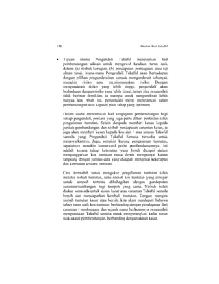 158 Amalan Asas Takaful
 Tujuan utama Pengendali Takaful menetapkan had
pembendungan adalah untuk mengawal keadaan turun naik
dalam: (a) nisbah kerugian, (b) pendapatan perniagaan, atau (c)
aliran tunai. Mana-mana Pengendali Takaful akan berhadapan
dengan pilihan pengunderaitan samada mengunderait sebanyak
mungkin risiko atau meminimumkan risiko. Dengan
mengunderait risiko yang lebih tinggi, pengendali akan
berhadapan dengan risiko yang lebih tinggi; tetapi jika pengendali
tidak berbuat demikian, ia mampu untuk mengunderait lebih
banyak kes. Oleh itu, pengendali mesti menetapkan tahap
pembendungan atau kapasiti pada tahap yang optimum.
Dalam usaha menentukan had keupayaan pembendungan bagi
setiap pengendali, perkara yang juga perlu diberi perhatian ialah
pengalaman tuntutan. Selain daripada memberi kesan kepada
jumlah pembendungan dan nisbah pendapatan caruman kasar, ia
juga akan memberi kesan kepada kos dan / atau amaun Takaful
semula yang Pengendali Takaful Semula bersedia untuk
menawarkannya. Juga, semakin kurang pengalaman tuntutan,
sepatutnya semakin konservatif polisi pembendungannya. Ini
adalah kerana tahap ketepatan yang boleh dicapai dalam
menganggarkan kos tuntutan masa depan mempunyai kaitan
langsung dengan jumlah data yang didapati mengenai kekerapan
dan ketenatan sesuatu tuntutan.
Cara termudah untuk mengukur pengalaman tuntutan ialah
melalui nisbah tuntutan, iaitu nisbah kos tuntutan yang dibayar
untuk tempoh tertentu dibahagikan dengan pendapatan
caruman/sumbangan bagi tempoh yang sama. Nisbah boleh
diukur sama ada untuk akaun kasar atau caruman Takaful semula
bersih dan mendapatkan kembali tuntutan. Dengan mengira
nisbah tuntutan kasar atau bersih, kita akan mendapati bahawa
tahap turun naik kos tuntutan berbanding dengan pendapatan dari
caruman / sumbangan, dan sejauh mana berkesannya pengendali
menguruskan Takaful semula untuk mengurangkan kadar turun
naik akaun pembendungan, berbanding dengan akaun kasar.
 