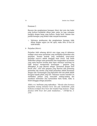 16 Amalan Asas Takaful
Peraturan 2:
Bayaran dan penghantaran barangan ribawi dari jenis dan kadar
yang berbeza hendaklah dibuat pada waktu itu juga walaupun
mungkin dengan harga yang berbeza. Kadar berat, sukatan atau
jumlah barangan yang ditukar tidak menjadi keutamaan.
o Sekiranya pembayaran dan penghantaran barangan tidak
dibuat dengan segera (on the spot), maka Riba al-Nasi’ah
telah berlaku.
 Perjudian (Maisir)
Perjudian ialah sebarang aktiviti urus niaga yang di dalamnya
terdapat unsur-unsur permainan yang melibatkan pertaruhan atau
perjudian. Sesuatu kontrak yang melibatkan unsur-unsur
perjudian (maisir) adalah dianggap batal (batil). Judi boleh
ditakrifkan sebagai suatu pertaruhan atau mengenakan caj tertentu
yang mana bayaran tersebut akan lupus sekiranya seseorang itu
tidak berjaya memperolehi keuntungan / ganjaran yang
diharapkan. Ia juga dikenali sebagai “permainan dengan hasil
bersih sifar”, iaitu nilai ganjaran yang diterima oleh pemenang
pertaruhan dan mereka yang kalah pertaruhan adalah bersamaan
dengan sifar. Kemenangan yang diperolehi oleh satu pihak adalah
kerugian kepada pihak yang lain. Sekiranya sesuatu transaksi itu
melibatkan perkara yang menyalahi undang-undang dan
membawa keburukan atau kemusnahan harta benda, maka ia
boleh dianggap sebagai perjudian.
Allah s.w.t. berfirman yang maksudnya: “Mereka akan bertanya
kepadamu tentang minuman keras dan judi, katakanlah: pada
keduanya terdapat dosa besar dan manfaat bagi manusia. Tetapi
dosanya lebih besar dari pada manfaatnya…” (Al-Qur’an, 2:
219)
 