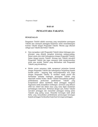 Pengantara Takaful 161
BAB A8
PENGANTARA TAKAFUL
PENGENALAN
Pengantara Takaful adalah seseorang yang menjalankan perniagaan
Takaful atau memujuk pelanggan berpotensi untuk menandatangani
kontrak Takaful dengan Pengendali Takaful. Mereka juga dikenali
sebagai ejen Takaful dan broker Takaful.
 Ejen merupakan wakil Pengendali Takaful dalam hubungan ejen-
prinsipal, yang dilantik mengikut kelaziman undang-undang.
Ikatan utama ejen ialah hubungannya dengan Pengendali Takaful,
bukan dengan peserta Takaful. Seorang ejen Takaful mewakili
Pengendali Takaful dan tugas utamanya ialah mempromosikan
pelan atau produk Takaful yang dikeluarkan oleh Pengendali
Takaful yang diwakilinya.
 Broker secara umumnya tidak mempunyai perjanjian kontrak
dengan Pengendali Takaful dan hubungannya bergantung kepada
kaedah umum / langsung bagi menyempurnakan urus niaga
dengan Pengendali Takaful. Ia memberi impak positif dan
bermanfaat terhadap rundingan perniagaan Takaful yang
diperolehi melalui broker. Broker Takaful menyediakan pelbagai
perkhidmatan profesional pembrokeran Takaful yang
komprehensif dalam membantu bakal pelanggan mengenai
bagaimana untuk menjadikan sumbangan / premium yang dibayar
lebih kos efektif dan dalam masa yang sama dapat menikmati
perlindungan maksimum. Berlainan dengan ejen, broker Takaful
mewakili pelanggan dan menasihati pelanggan tentang pelan
Takaful yang paling sesuai. Penasihat kewangan ialah pihak
bebas yang menyediakan perkhidmatan perancangan kewangan
kepada pelanggan berdasarkan keperluan kewangan pelanggan.
 