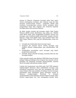 Pengantara Takaful 163
ekonomi di Malaysia. Pengantara kewangan bukan bank seperti
institusi pembangunan kewangan, dana simpanan wang dan dana
persaraan syarikat-syarikat insurans / pengendali Takaful telah
membantu menyempurnakan peranan institusi perbankan dalam
menggerakkan fungsi dana simpanan serta memenuhi keperluan
kewangan dalam sistem ekonomi Malaysia.
Di dalam struktur monetari dan kewangan negara, Bank Negara
Malaysia (BNM) berada dikedudukan yang paling atas. Objektif
utama BNM adalah untuk menggalakkan kestabilan monetari dan
kewangan yang membantu kepada pertumbuhan mampan ekonomi
Malaysia. Fungsi utama BNM seperti yang termaktub dalam Akta
Bank Negara Malaysia 2009 yang baru dikuatkuasakan, antara lain
ialah:
 merangka dan melaksanakan dasar kewangan negara
 mengawal dan menyelia aktiviti institusi kewangan yang
tertakluk dibawah undang-undang yang dikuatkuasakan oleh
BNM
 menggalakkan pertumbuhan sistem kewangan yang kukuh,
progresif dan menyeluruh
 bertindak sebagai penasihat kewangan, penasihat bank dan ejen
kewangan kerajaan.
Untuk mencapai mandat yang diberikan, BNM diberi kuasa di bawah
pelbagai bidang perundangan untuk mengawal dan menyelia institusi
perbankan dan pengantara kewangan bukan-perbankan termasuk
aktiviti kewangan yang berkaitan dengan Takaful.
Lanjutan dari pengumuman yang dibuat pada April 2009 mengenai
langkah-langkah liberalisasi sektor perkhidmatan kewangan yang
merangkumi pengeluaran lesen baru dan peningkatan had ekuiti
asing, terdapat minat yang mendalam di kalangan institusi kewangan
antarabangsa untuk menjalankan operasi perniagaan mereka di
Malaysia. Langkah-langkah liberalisasi ini bertujuan
memperkukuhkan jalinan hubungan ekonomi Malaysia dengan sektor
ekonomi negara-negara lain, serta meningkatkan peranan sektor
 