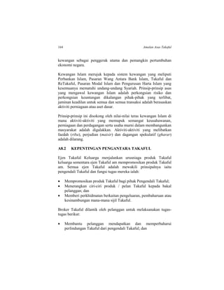 164 Amalan Asas Takaful
kewangan sebagai penggerak utama dan pemangkin pertumbuhan
ekonomi negara.
Kewangan Islam merujuk kepada sistem kewangan yang meliputi
Perbankan Islam, Pasaran Wang Antara Bank Islam, Takaful dan
ReTakaful, Pasaran Modal Islam dan Pengurusan Harta Islam yang
kesemuanya mematuhi undang-undang Syariah. Prinsip-prinsip asas
yang mengawal kewangan Islam adalah perkongsian risiko dan
perkongsian keuntungan dikalangan pihak-pihak yang terlibat,
jaminan keadilan untuk semua dan semua transaksi adalah berasaskan
aktiviti perniagaan atau aset dasar.
Prinsip-prinsip ini disokong oleh nilai-nilai teras kewangan Islam di
mana aktiviti-aktiviti yang memupuk semangat keusahawanan,
perniagaan dan perdagangan serta usaha murni dalam membangunkan
masyarakat adalah digalakkan. Aktiviti-aktiviti yang melibatkan
faedah (riba), perjudian (maisir) dan dagangan spekulatif (gharar)
adalah dilarang.
A8.2 KEPENTINGAN PENGANTARA TAKAFUL
Ejen Takaful Keluarga menjalankan urusniaga produk Takaful
keluarga sementara ejen Takaful am mempromosikan produk Takaful
am. Semua ejen Takaful adalah mewakili prinsipalnya iaitu
pengendali Takaful dan fungsi tugas mereka ialah:
 Mempromosikan produk Takaful bagi pihak Pengendali Takaful;
 Menerangkan ciri-ciri produk / pelan Takaful kepada bakal
pelanggan; dan
 Memberi perkhidmatan berkaitan pengeluaran, pembaharuan atau
kesinambungan mana-mana sijil Takaful.
Broker Takaful dilantik oleh pelanggan untuk melaksanakan tugas-
tugas berikut:
 Membantu pelanggan mendapatkan dan memperbaharui
perlindungan Takaful dari pengendali Takaful; dan
 