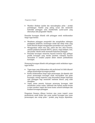 Pengantara Takaful 165
 Memberi khidmat nasihat dan mencadangkan pelan / produk
perlindungan Takaful yang paling sesuai dan memenuhi
kehendak pelanggan serta memberitahu syarat-syarat yang
ditawarkan oleh pengendali Takaful.
Penasihat kewangan dilantik oleh pelanggan untuk melaksanakan
fungsi tugas berikut:
 Membantu pelanggan mengendali dan mengekalkan imbangan
pendapatan pelaburan, keuntungan modal dan tahap risiko yang
boleh diterima dengan menggunakan peruntukan aset yang betul.
 Menggunakan saham atau stok, sukuk dan bon, dana bersama,
amanah pelaburan hartanah (REIT), opsyen, niaga hadapan, nota,
dan produk Takaful untuk memenuhi keperluan pelanggan.
 Penasihat kewangan menerima bayaran komisen bagi pelbagai
produk kewangan yang mereka pasarkan walaupun bayaran
'berasaskan fi' semakin popular dalam industri perkhidmatan
kewangan.
Perancang kewangan dilantik oleh pelanggan untuk melakukan tugas-
tugas berikut:
 Tugas-tugas yang dilaksanakan oleh profesional ini lebih dikenali
sebagai perancangan kewangan peribadi.
 Ketika melaksanakan fungsi tugas perancangan, dia dipandu oleh
proses perancangan kewangan untuk mewujudkan satu pelan
kewangan; strategi terperinci yang disesuaikan dengan keperluan
unik pelanggan bagi memenuhi matlamat khusus yang telah
ditetapkan.
 Aspek utama penentu kejayaan perancang kewangan ialah
memikirkan semua soalan, maklumat dan bentuk nasihat kerana
ia akan memberi impak dan kesan keatas seluruh kehidupan dan
keadaan kewangan pelanggan.
Pengantara biasanya dibayar komisen atau yuran (seperti yuran
pembrokeran untuk broker dan yuran nasihat kewangan atau yuran
perancangan) atas setiap pelan / produk yang berjaya dipasarkan.
 