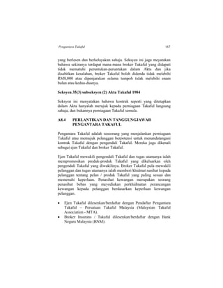 Pengantara Takaful 167
yang berlesen dan berkelayakan sahaja. Seksyen ini juga meyatakan
bahawa sekiranya terdapat mana-mana broker Takaful yang didapati
tidak mematuhi peruntukan-peruntukan dalam Akta dan jika
disabitkan kesalahan, broker Takaful boleh didenda tidak melebihi
RM8,000 atau dipenjarakan selama tempoh tidak melebihi enam
bulan atau kedua-duanya.
Seksyen 35(3) subseksyen (2) Akta Takaful 1984
Seksyen ini menyatakan bahawa kontrak seperti yang ditetapkan
dalam Akta hanyalah merujuk kepada perniagaan Takaful langsung
sahaja, dan bukannya perniagaan Takaful semula.
A8.4 PERLANTIKAN DAN TANGGUNGJAWAB
PENGANTARA TAKAFUL
Pengantara Takaful adalah seseorang yang menjalankan perniagaan
Takaful atau memujuk pelanggan berpotensi untuk menandatangani
kontrak Takaful dengan pengendali Takaful. Mereka juga dikenali
sebagai ejen Takaful dan broker Takaful.
Ejen Takaful mewakili pengendali Takaful dan tugas utamanya ialah
mempromosikan produk-produk Takaful yang dikeluarkan oleh
pengendali Takaful yang diwakilinya. Broker Takaful pula mewakili
pelanggan dan tugas utamanya ialah memberi khidmat nasihat kepada
pelanggan tentang pelan / produk Takaful yang paling sesuai dan
memenuhi keperluan. Penasihat kewangan merupakan seorang
penasihat bebas yang meyediakan perkhidmatan perancangan
kewangan kepada pelanggan berdasarkan keperluan kewangan
pelanggan.
 Ejen Takaful dilesenkan/berdaftar dengan Pendaftar Pengantara
Takaful – Persatuan Takaful Malaysia (Malaysian Takaful
Association - MTA).
 Broker Insurans / Takaful dilesenkan/berdaftar dengan Bank
Negara Malaysia (BNM).
 