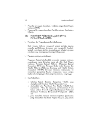 168 Amalan Asas Takaful
 Penasihat kewangan dilesenkan / berdaftar dengan Bank Negara
Malaysia (BNM).
 Perancang Kewangan dilesenkan / berdaftar dengan Suruhanjaya
Sekuriti.
A8.5 PERATURAN PERILAKU PASARAN UNTUK
PENGANTARA TAKAFUL
 Penyeliaan dan Penguatkuasaan Perilaku Pasaran
Bank Negara Malaysia mengawal amalan perilaku pasaran
penyedia perkhidmatan kewangan dan mengambil langkah-
langkah pembetulan dan/atau penguatkuasaan terhadap sebarang
perlakuan yang melanggar peraturan perilaku pasaran.
 Piawaian minimum perkhidmatan
Pengantara Takaful dikehendaki memenuhi piawaian minimum
perkhidmatan yang ditetapkan sama ada oleh Bank Negara
Malaysia, Persatuan Takaful Malaysia (Malaysian Takaful
Association, MTA) atau Persatuan Broker-broker Insurans dan
Takaful Malaysia (Malaysian Insurance and Takaful Brokers
Association, MITBA). Piawaian minimum perkhidmatan ini
memastikan pengantara Takaful menjalankan urusan dengan
tingkat kebertanggungjawaban dan profesionalisme yang tinggi.
 Ejen Takaful am:
o tertakluk kepada Tataetika Pengantara Takaful, yang
ditetapkan oleh Persatuan Takaful Malaysia (MTA);
o dikehendaki lulus Peperiksaan Asas Takaful (Takaful Basic
Examination – TBA) dan memenuhi syarat minimum 20 jam
latihan setahun di bawah program Pembangunan Profesional
Berterusan (Continuous Professional Development - CPD);
dan
o perlu mematuhi piawaian minimum keperluan pendedahan
yang dikeluarkan oleh Bank Negara Malaysia, yang antara
 