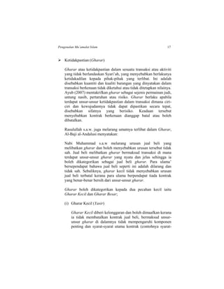 Pengenalan Mu’amalat Islam 17
 Ketidakpastian (Gharar)
Gharar atau ketidakpastian dalam sesuatu transaksi atau aktiviti
yang tidak berlandaskan Syari’ah, yang menyebabkan berlakunya
ketidakadilan kepada pihak-pihak yang terlibat. Ini adalah
disebabkan kuantiti dan kualiti barangan yang dinyatakan dalam
transaksi berkenaan tidak diketahui atau tidak ditetapkan nilainya.
Ayub (2007) mentakrifkan gharar sebagai sejenis permainan judi,
untung nasib, pertaruhan atau risiko. Gharar berlaku apabila
terdapat unsur-unsur ketidakpastian dalam transaksi dimana ciri-
ciri dan kewujudannya tidak dapat dipastikan secara tepat,
disebabkan sifatnya yang berisiko. Keadaan tersebut
menyebabkan kontrak berkenaan dianggap batal atau boleh
dibatalkan.
Rasulullah s.a.w. juga melarang umatnya terlibat dalam Gharar,
Al-Baji al-Andalusi menyatakan:
Nabi Muhammad s.a.w melarang urusan jual beli yang
melibatkan gharar dan boleh menyebabkan urusan tersebut tidak
sah. Jual beli melibatkan gharar bermaksud transaksi di mana
terdapat unsur-unsur gharar yang nyata dan jelas sehingga ia
boleh dikategorikan sebagai jual beli gharar. Para ulama’
bersependapat bahawa jual beli seperti ini adalah dilarang dan
tidak sah. Sebaliknya, gharar kecil tidak menyebabkan urusan
jual beli terbatal kerana para ulama berpendapat tiada kontrak
yang benar-benar bersih dari unsur-unsur gharar.
Gharar boleh dikategorikan kepada dua pecahan kecil iaitu
Gharar Kecil dan Gharar Besar;
(i) Gharar Kecil (Yasir)
Gharar Kecil diberi kelonggaran dan boleh dimaafkan kerana
ia tidak membatalkan kontrak jual beli, bermaksud unsur-
unsur gharar di dalamnya tidak mempengaruhi komponen
penting dan syarat-syarat utama kontrak (contohnya syarat-
 
