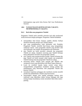 170 Amalan Asas Takaful
kakitangannya juga perlu lulus Kursus Sijil Asas Pembrokeran
Insurans.
A8.6 TANGGUNGJAWAB PENGANTARA TAKAFUL
MEMPROMOSIKAN TAKAFUL
8.6.1 Kod etika asas pengantara Takaful
Pengantara Takaful perlu memiliki piawaian kod etika profesional
ketika berurusan dengan pelanggan. Pengantara Takaful hendaklah:
 menunjukkan Kad Kuasa Ejennya apabila diminta berbuat
demikian (berkaitan dengan ejen Takaful sahaja).
 ejen yang pendaftarannya telah diluluskan oleh Pendaftar
Pengantara Takaful, memiliki Kad Kuasa yang mengandungi
maklumat seperti nama pengendali Takaful yang diwakili oleh
ejen berkenaan, dan tempoh sah pendaftaran ejen berkenaan.
 ejen Takaful am boleh mewakili sebanyak dua pengendali
Takaful am sahaja, manakala seseorang ejen Takaful keluarga
hanya dibenarkan mewakili satu pengendali Takaful.
 ejen Takaful yang mempromosikan produk Takaful keluarga dan
juga Takaful am boleh menjadi wakil kepada satu pengendali
Takaful keluarga dan dua pengendali Takaful am sahaja.
 Seseorang broker Takaful perlu menjadi ahli MITBA dan
mempunyai lesen yang dikeluarkan oleh Bank Negara Malaysia.
 Lesen ini tertakluk kepada kajian semula setiap tahun;
memperlihatkan pengetahuan mendalam tentang produk dan
perkhidmatan yang ditawarkan oleh pengendali Takaful dan
pasaran Takaful;
 memahami keperluan pelanggan dan membantu mereka memilih
produk dan perkhidmatan Takaful yang bersesuaian;
 menerangkan dengan jelas kepada pelanggan tentang jenis
maklumat yang diperlukan dalam borang cadangan dan juga
tentang betapa mustahaknya untuk memahami fakta-fakta matan /
penting;
 