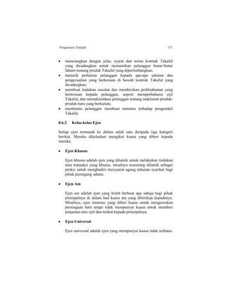 Pengantara Takaful 171
 menerangkan dengan jelas, syarat dan terma kontrak Takaful
yang dicadangkan untuk memastikan pelanggan benar-benar
faham tentang produk Takaful yang dipertimbangkan;
 menarik perhatian pelanggan kepada apa-apa sekatan dan
pengecualian yang berkenaan di bawah kontrak Takaful yang
dicadangkan;
 membuat tindakan susulan dan memberikan perkhidmatan yang
berterusan kepada pelanggan, seperti memperbaharui sijil
Takaful, dan memaklumkan pelanggan tentang maklumat produk-
produk baru yang berkaitan;
 membantu pelanggan membuat tuntutan terhadap pengendali
Takaful.
8.6.2 Kelas-kelas Ejen
Setiap ejen termasuk ke dalam salah satu daripada tiga kategori
berikut. Mereka dikelaskan mengikut kuasa yang diberi kepada
mereka:
 Ejen Khusus
Ejen khusus adalah ejen yang dilantik untuk melakukan tindakan
atau transaksi yang khusus, misalnya seseorang dilantik sebagai
proksi untuk menghadiri mesyuarat agung tahunan syarikat bagi
pihak pemegang saham.
 Ejen Am
Ejen am adalah ejen yang boleh berbuat apa sahaja bagi pihak
prinsipalnya di dalam had kuasa am yang diberikan kepadanya.
Misalnya, ejen insurans yang diberi kuasa untuk menguruskan
perniagaan baru tetapi tidak mempunyai kuasa untuk memberi
pinjaman atas sijil dan terikat kepada prinsipalnya.
 Ejen Universal
Ejen universal adalah ejen yang mempunyai kuasa tidak terbatas.
 