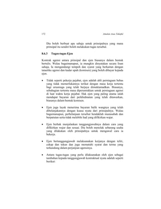 172 Amalan Asas Takaful
Dia boleh berbuat apa sahaja untuk prinsipalnya yang mana
prinsipal itu sendiri boleh melakukan tugas tersebut.
8.6.3 Tugas-tugas Ejen
Kontrak agensi antara prinsipal dan ejen biasanya dalam bentuk
bertulis. Walau bagaimanapun, ia mungkin dinyatakan secara lisan
sahaja. Ia mengandungi tempoh dan syarat yang berkaitan dengan
tataetika agensi dan kadar upah (komisen) yang boleh dibayar kepada
ejen.
 Tidak seperti pekerja pejabat, ejen adalah ahli perniagaan bebas
yang tidak memerlukannya terikat dengan masa kerja tertentu
bagi urusniaga yang telah berjaya dimuktamadkan. Biasanya,
sebahagian tertentu masa diperuntukkan untuk perniagaan agensi
di luar waktu kerja pejabat. Hak ejen yang paling utama ialah
mendapat bayaran dari perkhidmatan yang telah ditawarkan,
biasanya dalam bentuk komisen.
 Ejen juga layak menerima bayaran balik wangnya yang telah
dibelanjakannya dengan kuasa nyata dari prinsipalnya. Walau
bagaimanapun, perbelanjaan tersebut hendaklah munasabah dan
berpatutan serta tidak melebihi had yang difikirkan wajar.
 Ejen berhak menjalankan tanggungjawabnya dalam cara yang
difikirkan wajar dan sesuai. Dia boleh menolak sebarang usaha
yang dilakukan oleh prinsipalnya untuk mengawal cara ia
bekerja.
 Ejen bertanggungjawab melaksanakan kerjanya dengan teliti,
cekap dan tekun dan juga mematuhi syarat dan terma yang
terkandung dalam perjanjian agensinya.
 Antara tugas-tugas yang perlu dilaksanakan oleh ejen sebagai
tambahan kepada tanggungjawab kontraktual nyata adalah seperti
berikut:
 