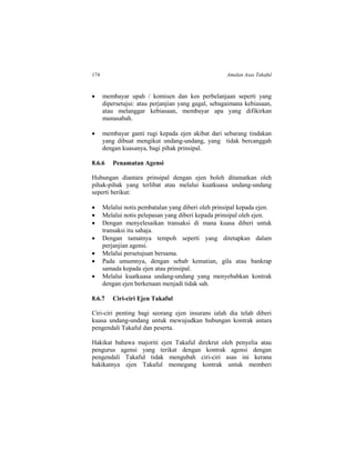 174 Amalan Asas Takaful
 membayar upah / komisen dan kos perbelanjaan seperti yang
dipersetujui: atau perjanjian yang gagal, sebagaimana kebiasaan,
atau melanggar kebiasaan, membayar apa yang difikirkan
munasabah.
 membayar ganti rugi kepada ejen akibat dari sebarang tindakan
yang dibuat mengikut undang-undang, yang tidak bercanggah
dengan kuasanya, bagi pihak prinsipal.
8.6.6 Penamatan Agensi
Hubungan diantara prinsipal dengan ejen boleh ditamatkan oleh
pihak-pihak yang terlibat atau melalui kuatkuasa undang-undang
seperti berikut:
 Melalui notis pembatalan yang diberi oleh prinsipal kepada ejen.
 Melalui notis pelepasan yang diberi kepada prinsipal oleh ejen.
 Dengan menyelesaikan transaksi di mana kuasa diberi untuk
transaksi itu sahaja.
 Dengan tamatnya tempoh seperti yang ditetapkan dalam
perjanjian agensi.
 Melalui persetujuan bersama.
 Pada umumnya, dengan sebab kematian, gila atau bankrap
samada kepada ejen atau prinsipal.
 Melalui kuatkuasa undang-undang yang menyebabkan kontrak
dengan ejen berkenaan menjadi tidak sah.
8.6.7 Ciri-ciri Ejen Takaful
Ciri-ciri penting bagi seorang ejen insurans ialah dia telah diberi
kuasa undang-undang untuk mewujudkan hubungan kontrak antara
pengendali Takaful dan peserta.
Hakikat bahawa majoriti ejen Takaful direkrut oleh penyelia atau
pengurus agensi yang terikat dengan kontrak agensi dengan
pengendali Takaful tidak mengubah ciri-ciri asas ini kerana
hakikatnya ejen Takaful memegang kontrak untuk memberi
 