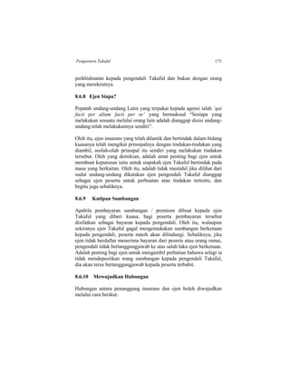 Pengantara Takaful 175
perkhidmatan kepada pengendali Takaful dan bukan dengan orang
yang merekrutnya.
8.6.8 Ejen Siapa?
Pepatah undang-undang Latin yang terpakai kepada agensi ialah ‘qui
facit per alium facit per se’ yang bermaksud “Sesiapa yang
melakukan sesuatu melalui orang lain adalah dianggap disisi undang-
undang telah melakukannya sendiri”.
Oleh itu, ejen insurans yang telah dilantik dan bertindak dalam bidang
kuasanya telah mengikat prinsipalnya dengan tindakan-tindakan yang
diambil, seolah-olah prinsipal itu sendiri yang melakukan tindakan
tersebut. Oleh yang demikian, adalah amat penting bagi ejen untuk
membuat keputusan iaitu untuk siapakah ejen Takaful bertindak pada
masa yang berkaitan. Oleh itu, adalah tidak mustahil jika dilihat dari
sudut undang-undang dikatakan ejen pengendali Takaful dianggap
sebagai ejen peserta untuk perbuatan atau tindakan tertentu, dan
begitu juga sebaliknya.
8.6.9 Kutipan Sumbangan
Apabila pembayaran sumbangan / premium dibuat kepada ejen
Takaful yang diberi kuasa, bagi peserta pembayaran tersebut
disifatkan sebagai bayaran kepada pengendali. Oleh itu, walaupun
sekiranya ejen Takaful gagal mengemukakan sumbangan berkenaan
kepada pengendali, peserta masih akan dilindungi. Sebaliknya, jika
ejen tidak berdaftar menerima bayaran dari peserta atau orang ramai,
pengendali tidak bertanggungjawab ke atas salah laku ejen berkenaan.
Adalah penting bagi ejen untuk mengambil perhatian bahawa selagi ia
tidak mendepositkan wang sumbangan kepada pengendali Takaful,
dia akan terus bertanggungjawab kepada peserta terbabit.
8.6.10 Mewujudkan Hubungan
Hubungan antara penanggung insurans dan ejen boleh diwujudkan
melalui cara berikut:
 