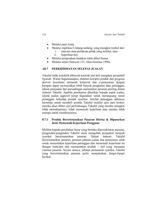 176 Amalan Asas Takaful
 Melalui janji nyata.
 Melalui implikasi Undang-undang, yang mungkin timbul dari
i. tatacara atau perlakuan pihak yang terlibat, atau
ii. keperluan kes.
 Melalui pengesahan tindakan tidak diberi kuasa.
 Melalui statut (Seksyen 151, Akta Insurans 1996).
A8.7 PERKHIDMATAN SELEPAS JUALAN
Takaful tidak tertakluk dibawah kontrak jual beli mengikut perspektif
Syariah. Walau bagaimanapun, didalam kempen produk dan program
aktiviti kesedaran termasuk kolateral dan e-pemasaran dengan
harapan dapat mewujudkan lebih banyak pengkalan data pelanggan,
teknik penjualan dan perundingan memainkan peranan penting dalam
industri Takaful. Apabila penekanan diberikan kepada aspek jualan,
teknik jualan aggresif kerap digunakan untuk merangsang minat
pelanggan terhadap produk syarikat. Setelah pelanggan akhirnya
bersetuju untuk membeli produk Takaful melalui ejen atau broker,
mereka akan diberi sijil perlindungan Takaful yang mereka mungkin
tidak memahaminya, tidak memenuhi keperluan atau mereka tidak
mampu untuk membiayainya.
8.7.1 Produk Berorientasikan Pasaran Direka & Dipasarkan
demi Memenuhi Keperluan Pengguna
Melihat kepada perubahan besar yang berlaku dipersekitaran pasaran,
pengendali-pengendali Takaful mula mengubah perspektif menjadi
syarikat berorientasikan pasaran. Dalam industri Takaful
berorientasikan pasaran, peranan jabatan jualan dan pemasaran ialah
untuk menentukan keperluan pelanggan dan memenuhi keperluan ini
dengan mencipta dan memasarkan produk / sijil yang menepati
citarasa pasaran. Secara amnya, jabatan pemasaran syarikat Takaful
yang berorientasikan pasaran perlu menjalankan fungsi-fungsi
berikut:
 