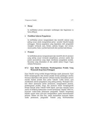 Pengantara Takaful 177
 Harga
Ia melibatkan proses penetapan sumbangan dan bagaimana ia
harus dibayar.
 Pemilihan Saluran Pengedaran
Ia melibatkan proses mengenalpasti dan memilih saluran yang
paling sesuai untuk mengedarkan pelan / produk Takaful kepada
pelanggan. Saluran pegedaran yang digunakan oleh pengendali
mungkin termasuk ejen, broker, pekerja bergaji, mel umum,
mesin jualan, bank, syarikat kad kredit dan syarikat kad diskaun.
 Promosi
Ia melibatkan proses mengenal pasti dan memilih aktiviti promosi
yang paling sesuai termasuk pengiklanan, promosi jualan dan
jualan persendirian yang dapat membantu pengedaran produk.
Kesemua yang dinyatakan di atas adalah antara Fungsi Tugas
Jabatan Pemasaran.
8.7.2 Ejen Boleh Membantu Membangunkan Produk Yang
Memenuhi Keperluan Pelanggan
Ejen Takaful sering terlibat dengan beberapa aspek pemasaran. Ejen
boleh mempengaruhi reka bentuk produk kerana pandangan mereka
biasanya diperlukan oleh operator sebelum mereka memulakan proses
mereka bentuk produk baru pelan Takaful. Lebih ketara, ejen
membentuk saluran pengedaran yang paling penting. Walaupun lain-
lain faktor pemasaran (pelan pemasaran, mengenalpasti pasaran,
pembangunan produk, harga dan promosi) boleh mempengaruhi
berapa banyak pelan Takaful boleh dijual, ejen-ejen menjadi kuasa
utama di belakang kebanyakan insentif pemasaran Takaful. Oleh itu,
kejayaan usaha-usaha pemasaran pengendali Takaful bergantung
kepada sejauh mana ejen-ejen mengamalkan jualan berorientasikan
pasaran. Dalam erti kata lain, untuk memastikan kejayaan dalam
usaha pemasaran, pengendali Takaful yang berorientasikan
 